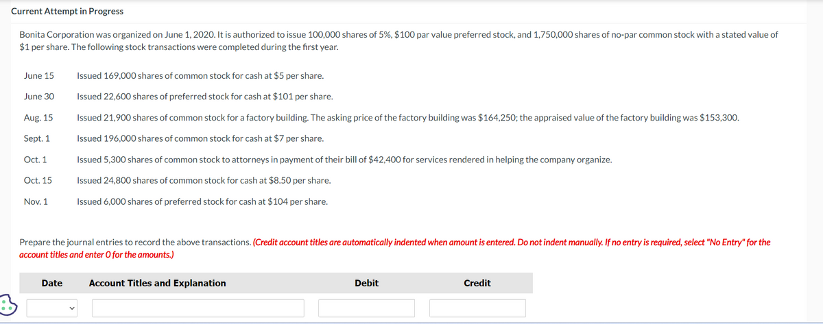 Current Attempt in Progress
Bonita Corporation was organized on June 1, 2020. It is authorized to issue 100,000 shares of 5%, $100 par value preferred stock, and 1,750,000 shares of no-par common stock with a stated value of
$1 per share. The following stock transactions were completed during the first year.
June 15
June 30
Aug. 15
Sept. 1
Oct. 1
Oct. 15
Nov. 1
Issued 169,000 shares of common stock for cash at $5 per share.
Issued 22,600 shares of preferred stock for cash at $101 per share.
Issued 21,900 shares of common stock for a factory building. The asking price of the factory building was $164,250; the appraised value of the factory building was $153,300.
Issued 196,000 shares of common stock for cash at $7 per share.
Issued 5,300 shares of common stock to attorneys in payment of their bill of $42,400 for services rendered in helping the company organize.
Issued 24,800 shares of common stock for cash at $8.50 per share.
Issued 6,000 shares of preferred stock for cash at $104 per share.
Prepare the journal entries to record the above transactions. (Credit account titles are automatically indented when amount is entered. Do not indent manually. If no entry is required, select "No Entry" for the
account titles and enter O for the amounts.)
Date
Account Titles and Explanation
Debit
Credit