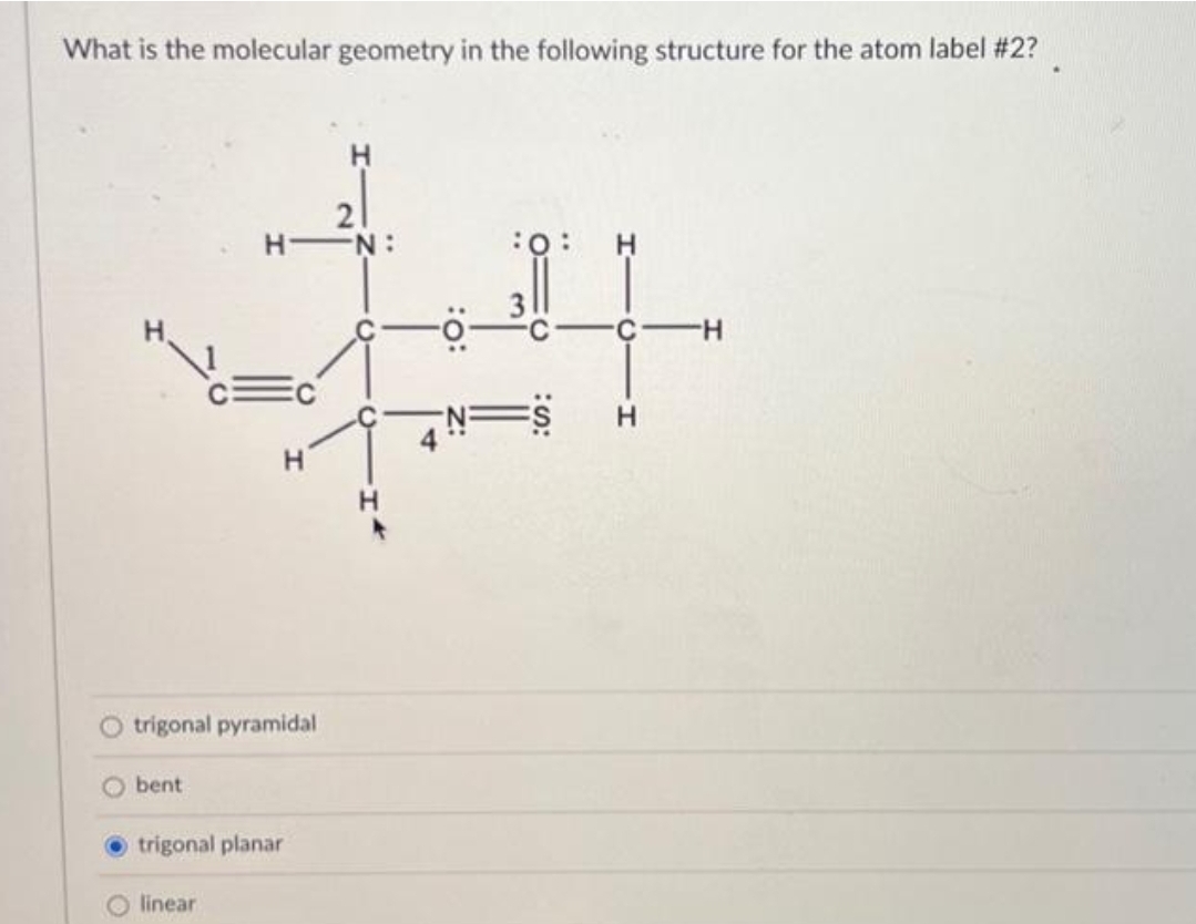 What is the molecular geometry in the following structure for the atom label #2?
trigonal pyramidal
Obent
H
HIN:
:O: H
#
S H
H
trigonal planar
O linear
4