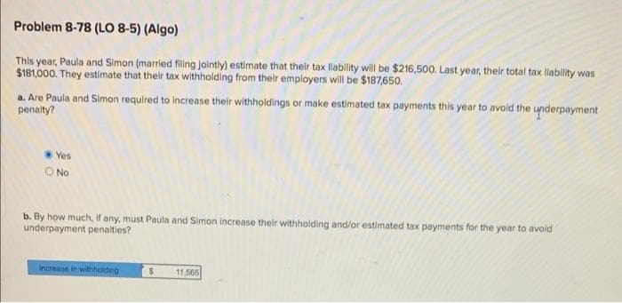 Problem 8-78 (LO 8-5) (Algo)
This year, Paula and Simon (married filing jointly) estimate that their tax liability will be $216,500. Last year, their total tax liability was
$181,000. They estimate that their tax withholding from their employers will be $187,650.
a. Are Paula and Simon required to increase their withholdings or make estimated tax payments this year to avoid the underpayment
penalty?
Yes
O No
b. By how much, if any, must Paula and Simon increase their withholding and/or estimated tax payments for the year to avoid
underpayment penalties?
Increase in withholding
$ 11,565