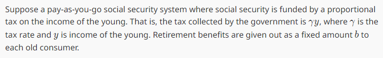 Suppose a pay-as-you-go social security system where social security is funded by a proportional
tax on the income of the young. That is, the tax collected by the government is yy, where y is the
tax rate and y is income of the young. Retirement benefits are given out as a fixed amount b to
each old consumer.