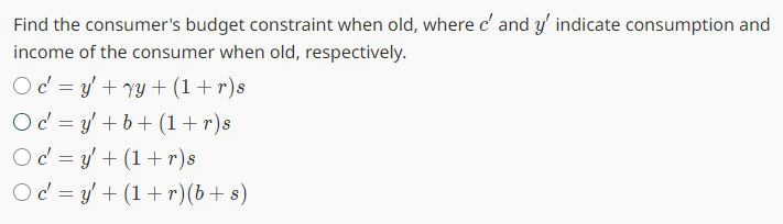 Find the consumer's budget constraint when old, where c' and y' indicate consumption and
income of the consumer when old, respectively.
Oc=y' + y + (1+r)s
Oc=y+b+ (1+r)s
Oc=y' + (1+r)s
Oc=y' + (1+r)(b + s)