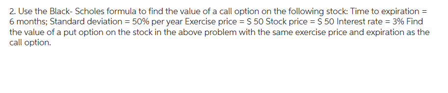 2. Use the Black-Scholes formula to find the value of a call option on the following stock: Time to expiration =
6 months; Standard deviation = 50% per year Exercise price = $50 Stock price = $ 50 Interest rate = 3% Find
the value of a put option on the stock in the above problem with the same exercise price and expiration as the
call option.