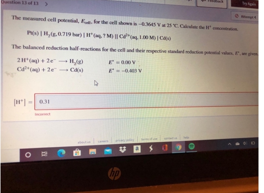 Question 13 of 13 >
2H+ (aq) + 2e™ - H₂(g)
Cd2+ (aq) + 2e →→ Cd(s)
->
[H+]:
=
The measured cell potential, Ecell, for the cell shown is -0.3645 V at 25 °C. Calculate the H* concentration.
Pt(s) | H₂(g, 0.719 bar) | H* (aq, ? M) || Cd2+ (aq, 1.00 M) | Cd(s)
The balanced reduction half-reactions for the cell and their respective standard reduction potential values, E, are given.
0.31
Incorrect
about us
4
O M
E = 0.00 V
E = -0.403 V
careers privacy policy
hp
a
terms of use
contact us
dback
help
Try Again
Attempt 4
4 D