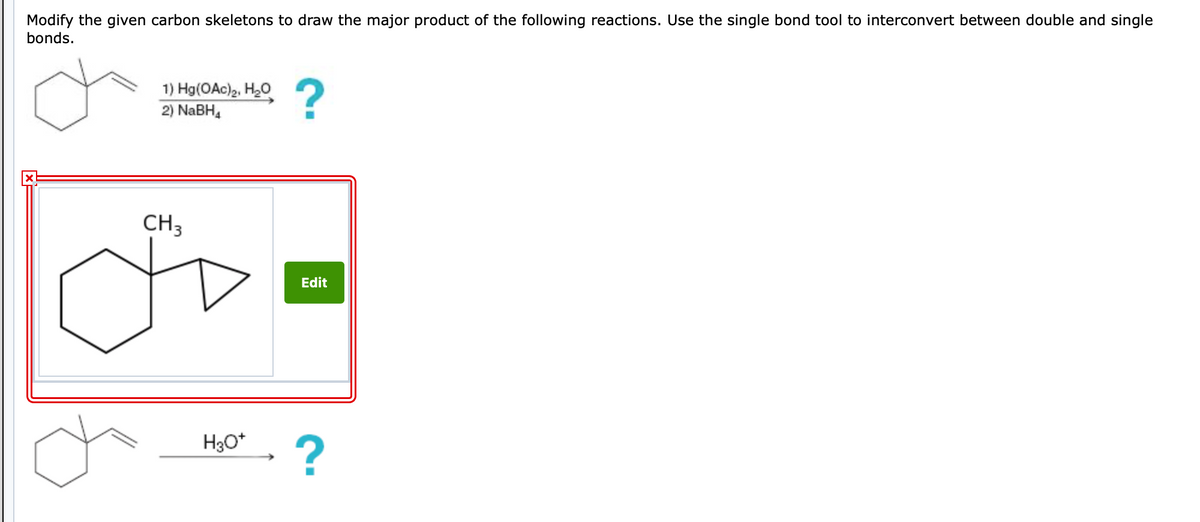 Modify the given carbon skeletons to draw the major product of the following reactions. Use the single bond tool to interconvert between double and single
bonds.
1) Hg(OAc)₂, H₂O
2) NaBH4
CH3
H3O+
?
Edit
?