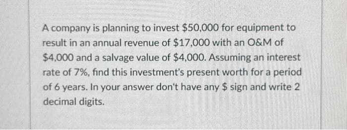 A company is planning to invest $50,000 for equipment to
result in an annual revenue of $17,000 with an O&M of
$4,000 and a salvage value of $4,000. Assuming an interest
rate of 7%, find this investment's present worth for a period
of 6 years. In your answer don't have any $ sign and write 2
decimal digits.