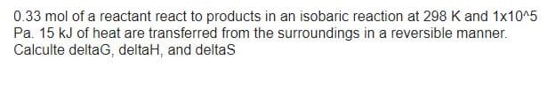 0.33 mol of a reactant react to products in an isobaric reaction at 298 K and 1x10^5
Pa. 15 kJ of heat are transferred from the surroundings in a reversible manner.
Calculte deltag, deltaH, and deltaS