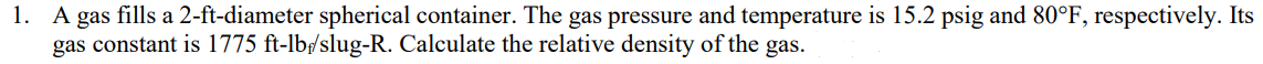 1. A gas fills a 2-ft-diameter spherical container. The gas pressure and temperature is 15.2 psig and 80°F, respectively. Its
gas constant is 1775 ft-lb/slug-R. Calculate the relative density of the gas.