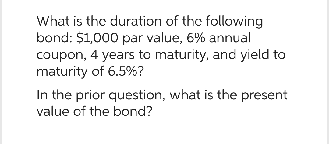 What is the duration of the following
bond: $1,000 par value, 6% annual
coupon, 4 years to maturity, and yield to
maturity of 6.5%?
In the prior question, what is the present
value of the bond?