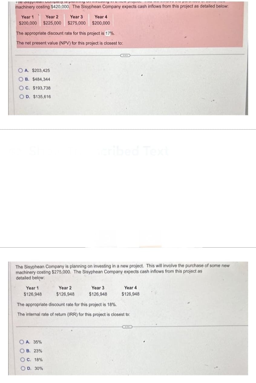 The Sisypan vinpany to pramning vir living r
p
p
machinery costing $420,000. The Sisyphean Company expects cash inflows from this project as detailed below:
Year 1 Year 2 Year 3
$200,000 $225,000 $275,000
The appropriate discount rate for this project is 17%.
The net present value (NPV) for this project is closest to:
OA. $203,425
OB. $484,344
OC. $193,738
OD. $135,616
Year 1
$126,948
Year 4
$200,000
The Sisyphean Company is planning on investing in a new project. This will involve the purchase of some new
machinery costing $275,000. The Sisyphean Company expects cash inflows from this project as
detailed below:
Year 2
$126,948
OA. 35%
OB. 23%
OC. 18%
OD. 30%
EXP
scribed Text
Year 3
$126,948
Year 4
$126,948
The appropriate discount rate for this project is 18%.
The internal rate of return (IRR) for this project is closest to:
CIB