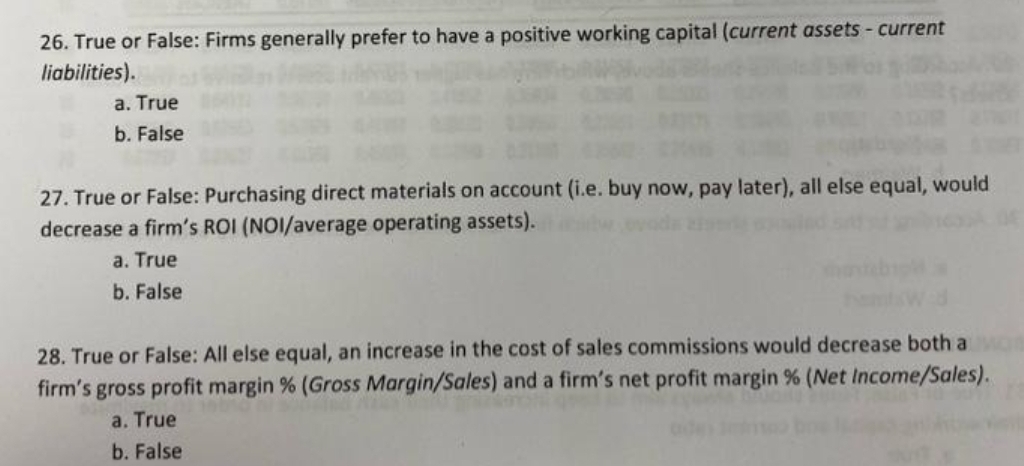 26. True or False: Firms generally prefer to have a positive working capital (current assets - current
liabilities).
a. True
b. False
27. True or False: Purchasing direct materials on account (i.e. buy now, pay later), all else equal, would
decrease a firm's ROI (NOI/average operating assets).
a. True
b. False
28. True or False: All else equal, an increase in the cost of sales commissions would decrease both a Mon
firm's gross profit margin % (Gross Margin/Sales) and a firm's net profit margin % (Net Income/Sales).
a. True
b. False