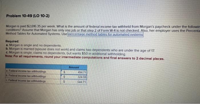 Problem 10-49 (LO 10-2)
Morgan is paid $2,616.35 per week. What is the amount of federal income tax withheld from Morgan's paycheck under the followin
conditions? Assume that Morgan has only one job or that step 2 of Form W-4 is not checked. Also, her employer uses the Percenta
Method Tables for Automated Systems. Use percentage method tables for automated systems
Required:
a. Morgan is single and no dependents.
b. Morgan is married (spouse does not work) and claims two dependents who are under the age of 17.
c. Morgan is single, claims no dependents, but wants $50 in additional withholding.
Note: For all requirements, round your intermediate computations and final answers to 2 decimal places.
a Federal income tax withholdings
b. Federal income tax withholdings
e Federal income tax withholdings
$
$
S
Amount
494,71
324.08
544.71