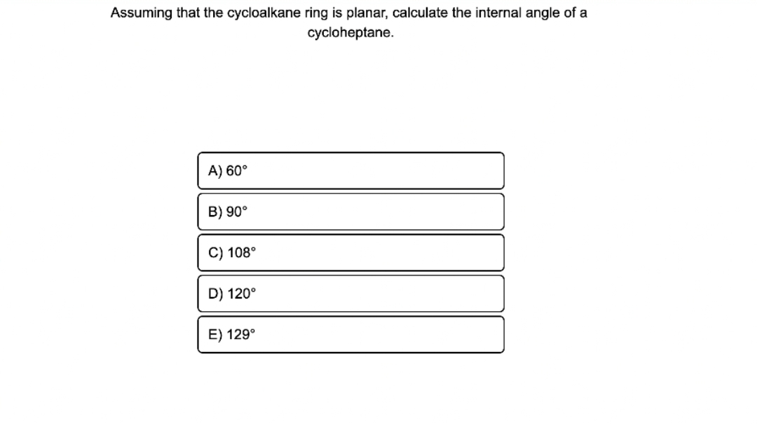 Assuming that the cycloalkane ring is planar, calculate the internal angle of a
cycloheptane.
A) 60°
B) 90°
C) 108°
D) 120°
E) 129°