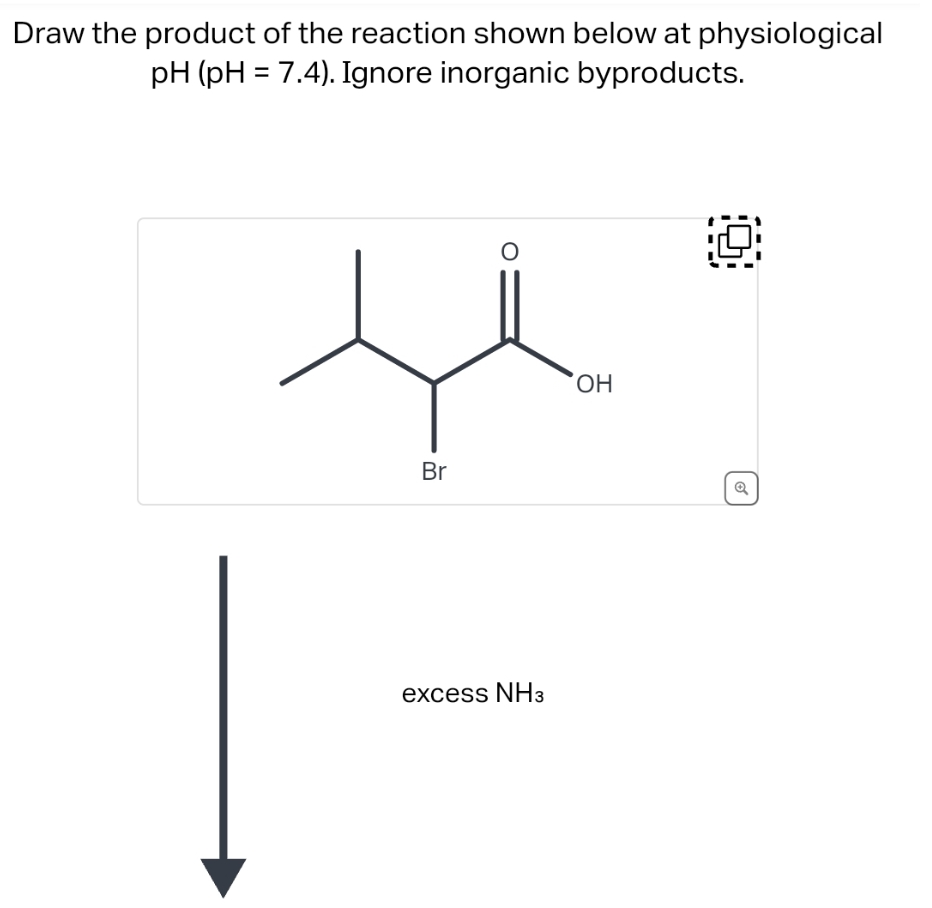 Draw the product of the reaction shown below at physiological
pH (pH = 7.4). Ignore inorganic byproducts.
Br
O
excess NH3
OH