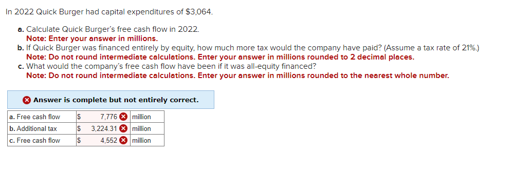 In 2022 Quick Burger had capital expenditures of $3,064.
a. Calculate Quick Burger's free cash flow in 2022.
Note: Enter your answer in millions.
b. If Quick Burger was financed entirely by equity, how much more tax would the company have paid? (Assume a tax rate of 21%.)
Note: Do not round intermediate calculations. Enter your answer in millions rounded to 2 decimal places.
c. What would the company's free cash flow have been if it was all-equity financed?
Note: Do not round intermediate calculations. Enter your answer in millions rounded to the nearest whole number.
> Answer is complete but not entirely correct.
a. Free cash flow
$ 7,776 million
b. Additional tax
$
3,224.31 x million
c. Free cash flow
$
4.552 million
