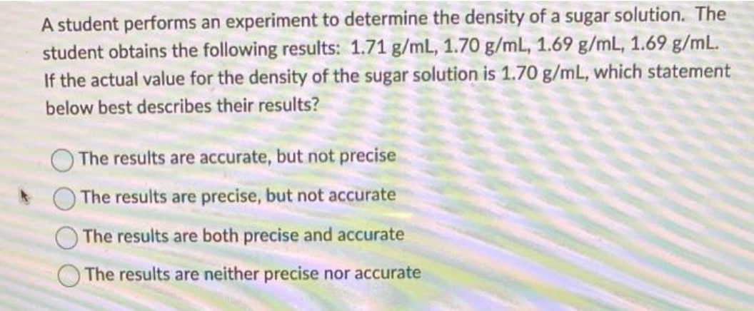 A student performs an experiment to determine the density of a sugar solution. The
student obtains the following results: 1.71 g/mL, 1.70 g/mL, 1.69 g/mL, 1.69 g/mL.
If the actual value for the density of the sugar solution is 1.70 g/mL, which statement
below best describes their results?
The results are accurate, but not precise
The results are precise, but not accurate
The results are both precise and accurate
The results are neither precise nor accurate