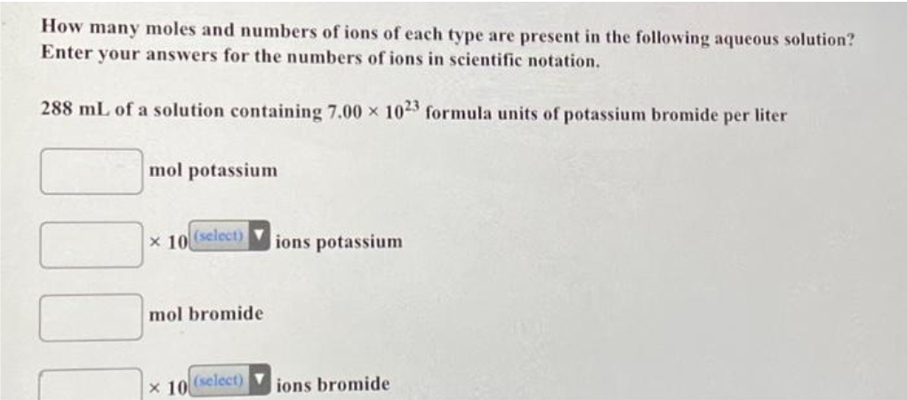 How many moles and numbers of ions of each type are present in the following aqueous solution?
Enter your answers for the numbers of ions in scientific notation.
288 mL of a solution containing 7.00 × 1023 formula units of potassium bromide per liter
mol potassium
x 10
(select)
mol bromide
x 10
(select)
ions potassium
ions bromide