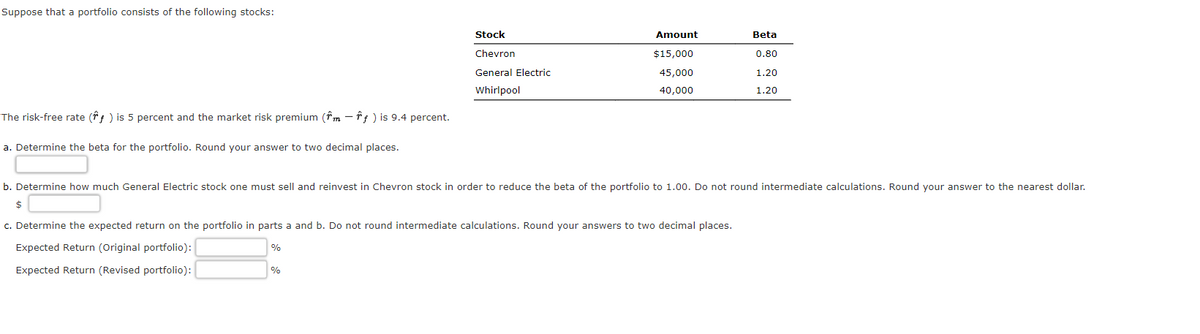 Suppose that a portfolio consists of the following stocks:
The risk-free rate (ƒ) is 5 percent and the market risk premium (m - ƒ ) is 9.4 percent.
a. Determine the beta for the portfolio. Round your answer to two decimal places.
Stock
Chevron
General Electric
Whirlpool
Amount
$15,000
45,000
40,000
%
b. Determine how much General Electric stock one must sell and reinvest in Chevron stock in order to reduce the beta of the portfolio to 1.00. Do not round intermediate calculations. Round your answer to the nearest dollar.
$
c. Determine the expected return on the portfolio in parts a and b. Do not round intermediate calculations. Round your answers to two decimal places.
Expected Return (Original portfolio):
%
Expected Return (Revised portfolio):
Beta
0.80
1.20
1.20