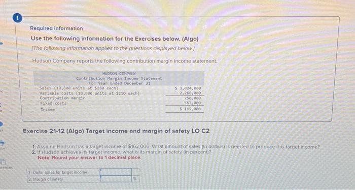 in
MENCES
Required information
Use the following information for the Exercises below. (Algo)
[The following information applies to the questions displayed below)
Hudson Company reports the following contribution margin income statement.
HUDSON COMPANY
Contribution Margin Income Statement
For Year Ended December 31
Sales (10,800 units at $280 each)
variable costs (10,800 units at $210 each)
Contribution margin
Fixed costs
Income
$ 3,024,000
2,260,000
756,000
567,000
$ 189,000
Exercise 21-12 (Algo) Target income and margin of safety LO C2
1. Assume Hudson has a target income of $162.000 What amount of sales (in dollars) is needed to produce this target income?
2. If Hudson achieves its target Income, what is its margin of safety (in percent)?
Note: Round your answer to 1 decimal place.
1 Dolar sales for target income
2. Margin of safety