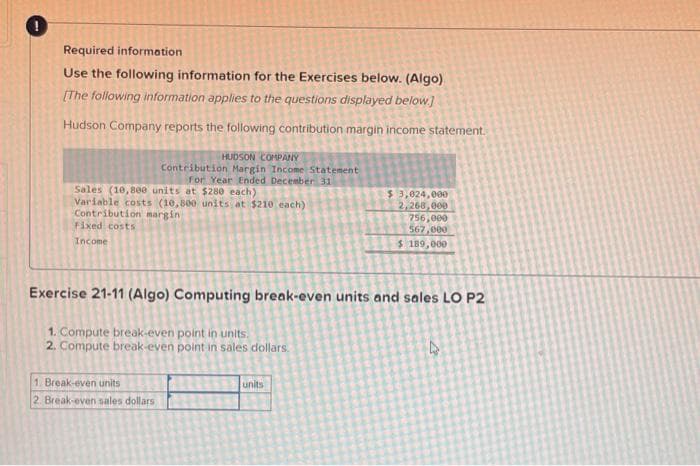 !
Required information
Use the following information for the Exercises below. (Algo)
[The following information applies to the questions displayed below]
Hudson Company reports the following contribution margin income statement.
HUDSON COMPANY
Contribution Margin Income Statement
For Year Ended December 31
Sales (10,800 units at $280 each)
Variable costs (10,800 units at $210 each)
Contribution margin
Fixed costs
Income
Exercise 21-11 (Algo) Computing break-even units and sales LO P2
1. Compute break-even point in units.
2. Compute break-even point in sales dollars.
1. Break-even units
2. Break-even sales dollars
$3,024,000
2,268,000
756,000
567,000
$ 189,000
units
D