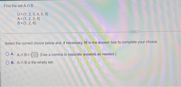 Find the set An B.
U = {1, 2, 3, 4, 5, 6)
A={1, 2, 3, 4)
B={1, 2, 6}
...
Select the correct choice below and, if necessary, fill in the answer box to complete your choice.
OA. An B= (Use a comma to separate answers as needed.)
OB. An B is the empty set.