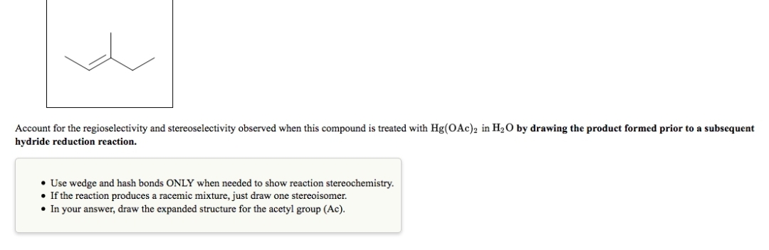 Account for the regioselectivity and stereoselectivity observed when this compound is treated with Hg(OAc)2 in H₂O by drawing the product formed prior to a subsequent
hydride reduction reaction.
• Use wedge and hash bonds ONLY when needed to show reaction stereochemistry.
• If the reaction produces a racemic mixture, just draw one stereoisomer.
• In your answer, draw the expanded structure for the acetyl group (Ac).