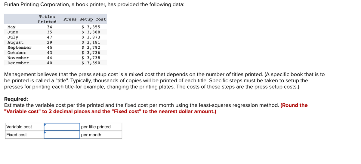 Furlan Printing Corporation, a book printer, has provided the following data:
Titles
Printed
34
35
$ 3,355
$ 3,388
$ 3,873
$ 3,181
47
TI
29
45
43
$ 3,792
$ 3,736
$ 3,738
$ 3,590
44
40
May
June
July
August
September
October
November
December
Press Setup Cost
Management believes that the press setup cost is a mixed cost that depends on the number of titles printed. (A specific book that is to
be printed is called a "title". Typically, thousands of copies will be printed of each title. Specific steps must be taken to setup the
presses for printing each title-for example, changing the printing plates. The costs of these steps are the press setup costs.)
Required:
Estimate the variable cost per title printed and the fixed cost per month using the least-squares regression method. (Round the
"Variable cost" to 2 decimal places and the "Fixed cost" to the nearest dollar amount.)
Variable cost
Fixed cost
per title printed
per month