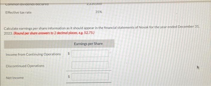 Common aividenas declared
Effective tax rate
Income from Continuing Operations
Calculate earnings per share information as it should appear in the financial statements of Novak for the year ended December 31,
2023. (Round per share answers to 2 decimal places, e.g. 52.75.)
Discontinued Operations
2220,000
Net Income
35%
Earnings per Share