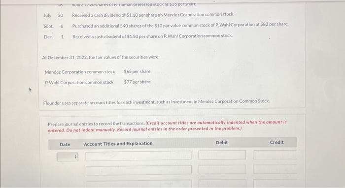 "10
July 30
Sept. 6
Dec. 1
300 air/20shares or man preferred stock ar 330 per snare
Received a cash dividend of $1.10 per share on Mendez Corporation common stock.
Purchased an additional 540 shares of the $10 par value common stock of P.Wahl Corporation at $82 per share.
Received a cash dividend of $1.50 per share on P. Wahl Corporation common stock.
At December 31, 2022, the fair values of the securities were:
Mendez Corporation common stock
P.Wahl Corporation common stock
$65 per share
$77 per share
Flounder uses separate account titles for each investment, such as Investment in Mendez Corporation Common Stock
Date
Prepare journal entries to record the transactions. (Credit account titles are automatically indented when the amount is
entered. Do not indent manually. Record journal entries in the order presented in the problem.)
Account Titles and Explanation
Debit
Credit