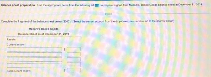 Balance sheet preparation Use the appropriate items from the following list to prepare in good form Mellark's Baked Goods balance sheet at December 31, 2019.
Complete the fragment of the balance sheet below ($000): (Select the correct account from the drop-down menu and round to the nearest dollar)
Mellark's Baked Goods
Balance Sheet as of December 31, 2019
Assets
Current assets:
Total current assets