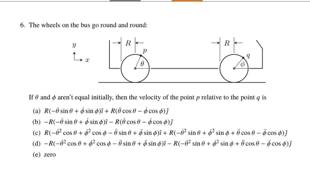 6. The wheels on the bus go round and round:
Y
2. L
L
X
Р
0
R
O
9
If 0 and aren't equal initially, then the velocity of the point p relative to the point q is
(a) R(-0 sin 0+
sin )î+ R(0 cos 0 - 6 cos 6)ĵ
(b) -R(-0 sin 0+
sin ø)î – R(0 cos 0 – ☀ cos ¢)ĵ
(c) R(-0² cos 0+
cos - sin 0 + Ø sin ¢)î + R(−Ö² sin 0 + sin 6 + 0 cos 0 - 6 cos
)ĵ
² cos - Ö sin 0 + Øsin )î - R(-0² sin 0 + 6² sin + Ö cos 0 - 6 cos )Ĵ
(d) -R(-0² cos 0 +
(e) zero