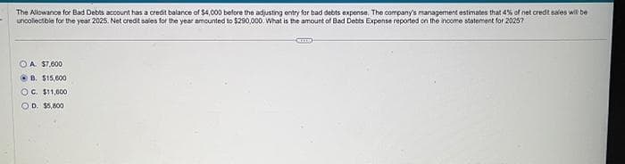 The Allowance for Bad Debts account has a credit balance of $4,000 before the adjusting entry for bad debts expense. The company's management estimates that 4% of net credit sales will be
uncollectible for the year 2025. Net credit sales for the year amounted to $290,000. What is the amount of Bad Debts Expense reported on the income statement for 2025?
OA. $7,000
B. $15,000
OC. $11,000
OD. $5,800
COL