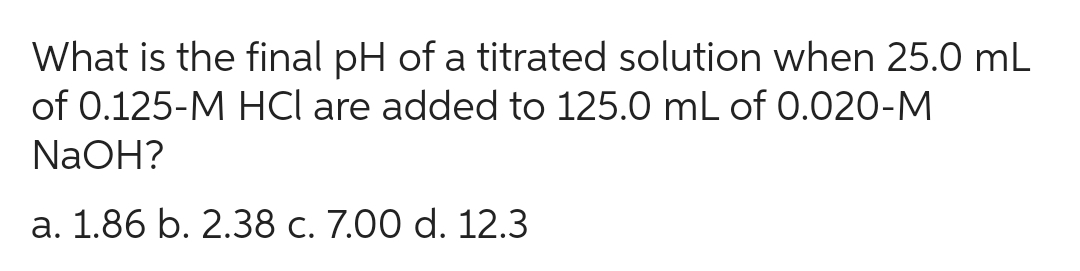 What is the final pH of a titrated solution when 25.0 mL
of 0.125-M HCl are added to 125.0 mL of 0.020-M
NaOH?
a. 1.86 b. 2.38 c. 7.00 d. 12.3