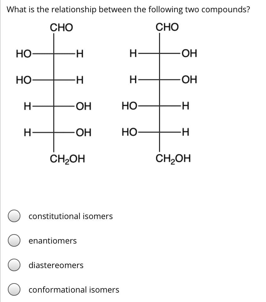 What is the relationship between the following two compounds?
CHO
CHO
HO-
HO
H
H-
H
-H
-OH
-OH
CH₂OH
constitutional isomers
enantiomers
diastereomers
conformational isomers
H-
H
HO-
HO-
-OH
-OH
-H
-H
CH₂OH