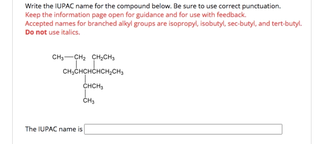 Write the IUPAC name for the compound below. Be sure to use correct punctuation.
Keep the information page open for guidance and for use with feedback.
Accepted names for branched alkyl groups are isopropyl, isobutyl, sec-butyl, and tert-butyl.
Do not use italics.
CH3 CH₂ CH₂CH3
CH3CHCHCHCH₂CH3
CHCH3
CH3
The IUPAC name is