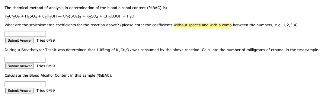 The chemical method of analysis in determination of the blood alcohol content (%BAC) is:
K₂Cr₂O7 + H₂SO4 + C₂H5OH → Cr₂(SO4)3 + K₂SO4 + CH3COOH + H₂O
What are the stoichiometric coefficients for the reaction above? (please enter the coefficients without spaces and with a coma between the numbers, e.g. 1,2,3,4)
Submit Answer Tries 0/99
During a Breathalyzer Test it was determined that 1.05mg of K₂Cr₂O7 was consumed by the above reaction. Calculate the number of milligrams of ethanol in the test sample.
Submit Answer Tries 0/99
Calculate the Blood Alcohol Content in this sample (%BAC).
Submit Answer Tries 0/99