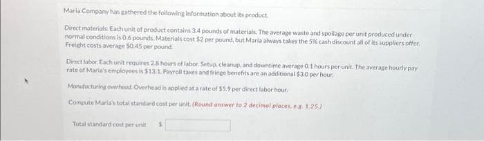 Maria Company has gathered the following information about its product.
Direct materials. Each unit of product contains 3.4 pounds of materials. The average waste and spoilage per unit produced under
normal conditions is 0.6 pounds. Materials cost $2 per pound, but Maria always takes the 5% cash discount all of its suppliers offer.
Freight costs average $0.45 per pound.
Direct labor. Each unit requires 2.8 hours of labor. Setup, cleanup, and downtime average 0.1 hours per unit. The average hourly pay
rate of Maria's employees is $13.1. Payroll taxes and fringe benefits are an additional $3.0 per hour.
Manufacturing overhead. Overhead is applied at a rate of $5.9 per direct labor hour.
Compute Maria's total standard cost per unit. (Round answer to 2 decimal places, e.g. 1.25.)
Total standard cost per unit $