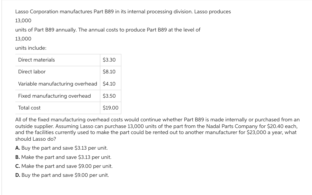 Lasso Corporation manufactures Part B89 in its internal processing division. Lasso produces
13,000
units of Part B89 annually. The annual costs to produce Part B89 at the level of
13,000
units include:
Direct materials
Direct labor
Variable manufacturing overhead
Fixed manufacturing overhead
Total cost
$3.30
$8.10
$4.10
$3.50
$19.00
All of the fixed manufacturing overhead costs would continue whether Part B89 is made internally or purchased from an
outside supplier. Assuming Lasso can purchase 13,000 units of the part from the Nadal Parts Company for $20.40 each,
and the facilities currently used to make the part could be rented out to another manufacturer for $23,000 a year, what
should Lasso do?
A. Buy the part and save $3.13 per unit.
B. Make the part and save $3.13 per unit.
C. Make the part and save $9.00 per unit.
D. Buy the part and save $9.00 per unit.