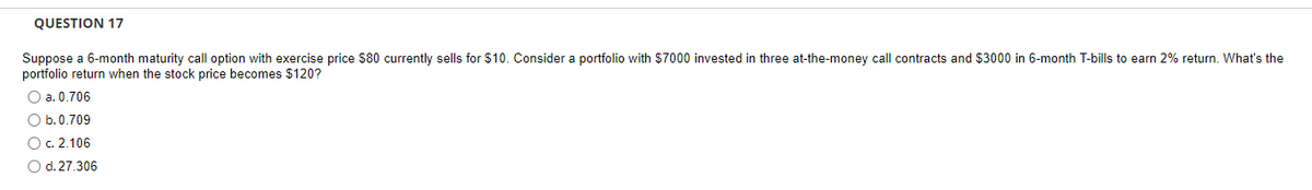 QUESTION 17
Suppose a 6-month maturity call option with exercise price $80 currently sells for $10. Consider a portfolio with $7000 invested in three at-the-money call contracts and $3000 in 6-month T-bills to earn 2% return. What's the
portfolio return when the stock price becomes $120?
O a. 0.706
O b. 0.709
O c. 2.106
O d. 27.306