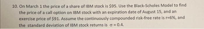 10. On March 1 the price of a share of IBM stock is $95. Use the Black-Scholes Model to find
the price of a call option on IBM stock with an expiration date of August 15, and an
exercise price of $91. Assume the continuously compounded risk-free rate is r-6%, and
the standard deviation of IBM stock returns is a = 0.4.