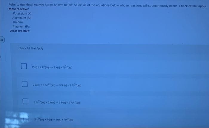 Refer to the Metal Activity Series shown below. Select all of the equations below whose reactions will spontaneously occur. Check all that apply.
Most reactive:
Potassium (K)
Aluminum (Al)
Tin (Sn)
Platinum (Pt)
Least reactive:
Check All That Apply
Pt(s) 2 K*(ac)-2 K(s) + P12 (aq)
2 Alx) + 3 Sn2(aq)-3 Srits) + 2 A³(aq)
3 P2(aq) + 2Al(s)-3 Pt(s) +2 A³(aq)
Sn2(aq) Pt(s)-Sints)+2 (aq)