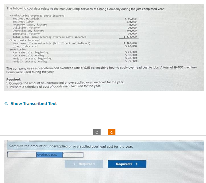 The following cost data relate to the manufacturing activities of Chang Company during the just completed year.
Manufacturing overhead costs incurred:
Indirect materials
Indirect labor
Property taxes, factory
utilities, factory
Depreciation, factory
Insurance, factory.
Total actual manufacturing overhead costs incurred
other costs incurred:
Purchases of raw materials (both direct and indirect)
Direct labor cost
Inventories:
Raw materials, beginning
Raw materials, ending
work in process, beginning
Work in process, ending
Required:
1. Compute the amount of underapplied or overapplied overhead cost for the year.
2. Prepare a schedule of cost of goods manufactured for the year.
Show Transcribed Text
The company uses a predetermined overhead rate of $25 per machine-hour to apply overhead cost to jobs. A total of 19,400 machine-
hours were used during the year.
$ 15,000
130,000
8,000
70,000
240,000
10,000
$ 473,000
G
Required 1
$ 400,000
$ 60,000
$ 20,000
$ 30,000
$ 40,000
$ 70,000
Compute the amount of underapplied or overapplied overhead cost for the year.
overhead cost
Required 2 >