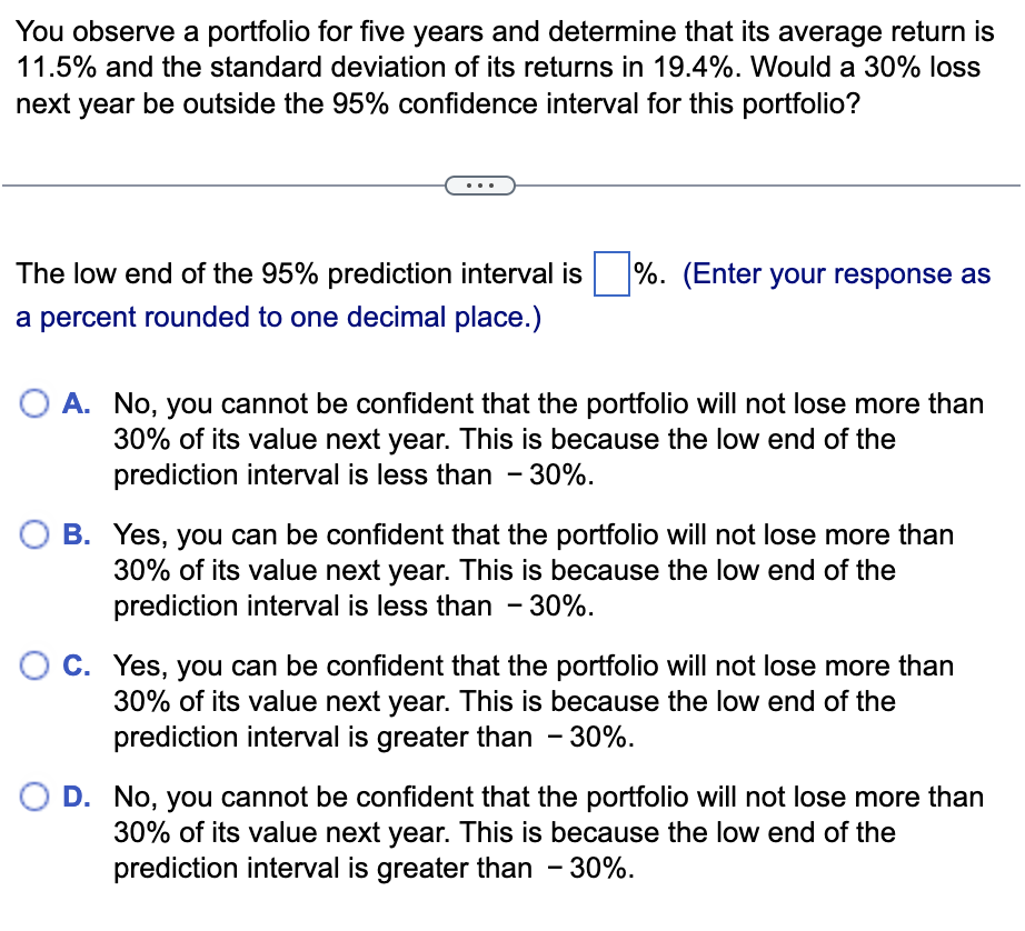 You observe a portfolio for five years and determine that its average return is
11.5% and the standard deviation of its returns in 19.4%. Would a 30% loss
next year be outside the 95% confidence interval for this portfolio?
The low end of the 95% prediction interval is
a percent rounded to one decimal place.)
%. (Enter your response as
A. No, you cannot be confident that the portfolio will not lose more than
30% of its value next year. This is because the low end of the
prediction interval is less than - 30%.
B. Yes, you can be confident that the portfolio will not lose more than
30% of its value next year. This is because the low end of the
prediction interval is less than - 30%.
C. Yes, you can be confident that the portfolio will not lose more than
30% of its value next year. This is because the low end of the
prediction interval is greater than - 30%.
D. No, you cannot be confident that the portfolio will not lose more than
30% of its value next year. This is because the low end of the
prediction interval is greater than - 30%.