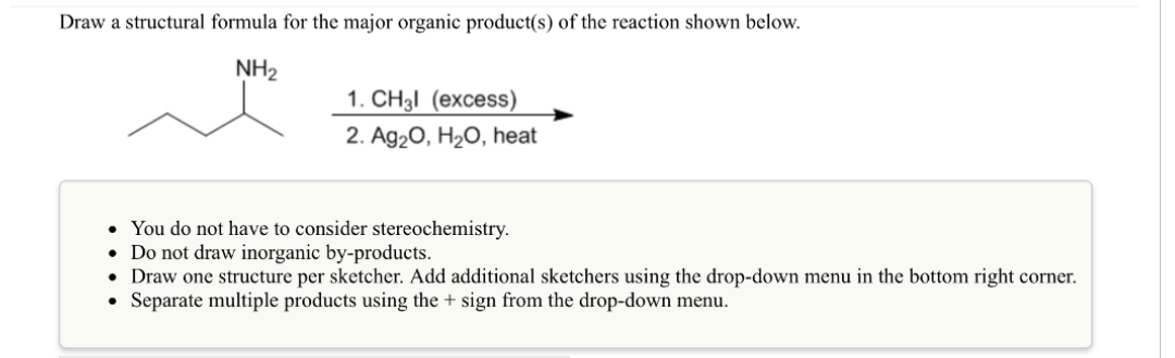 Draw a structural formula for the major organic product(s) of the reaction shown below.
NH₂
1. CH3l (excess)
2. Ag₂O, H₂O, heat
• You do not have to consider stereochemistry.
• Do not draw inorganic by-products.
• Draw one structure per sketcher. Add additional sketchers using the drop-down menu in the bottom right corner.
Separate multiple products using the + sign from the drop-down menu.