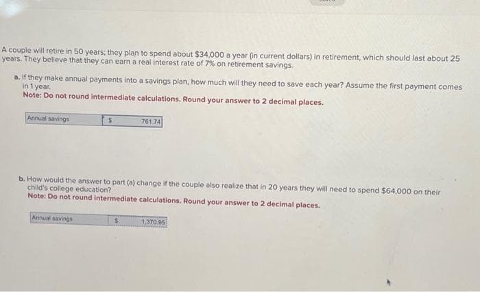 A couple will retire in 50 years; they plan to spend about $34,000 a year (in current dollars) in retirement, which should last about 25
years. They believe that they can earn a real interest rate of 7% on retirement savings.
a. If they make annual payments into a savings plan, how much will they need to save each year? Assume the first payment comes
in 1 year.
Note: Do not round intermediate calculations. Round your answer to 2 decimal places.
Annual savings
$
Annual savings
761.74
b. How would the answer to part (a) change if the couple also realize that in 20 years they will need to spend $64,000 on their
child's college education?
Note: Do not round intermediate calculations. Round your answer to 2 decimal places.
1,370.95