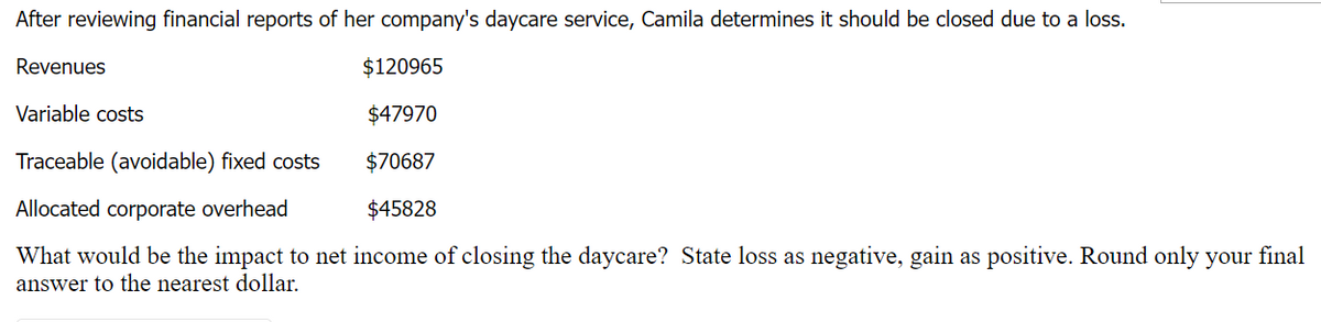 After reviewing financial reports of her company's daycare service, Camila determines it should be closed due to a loss.
$120965
Variable costs
$47970
Traceable (avoidable) fixed costs
$70687
Allocated corporate overhead
$45828
What would be the impact to net income of closing the daycare? State loss as negative, gain as positive. Round only your final
answer to the nearest dollar.
Revenues