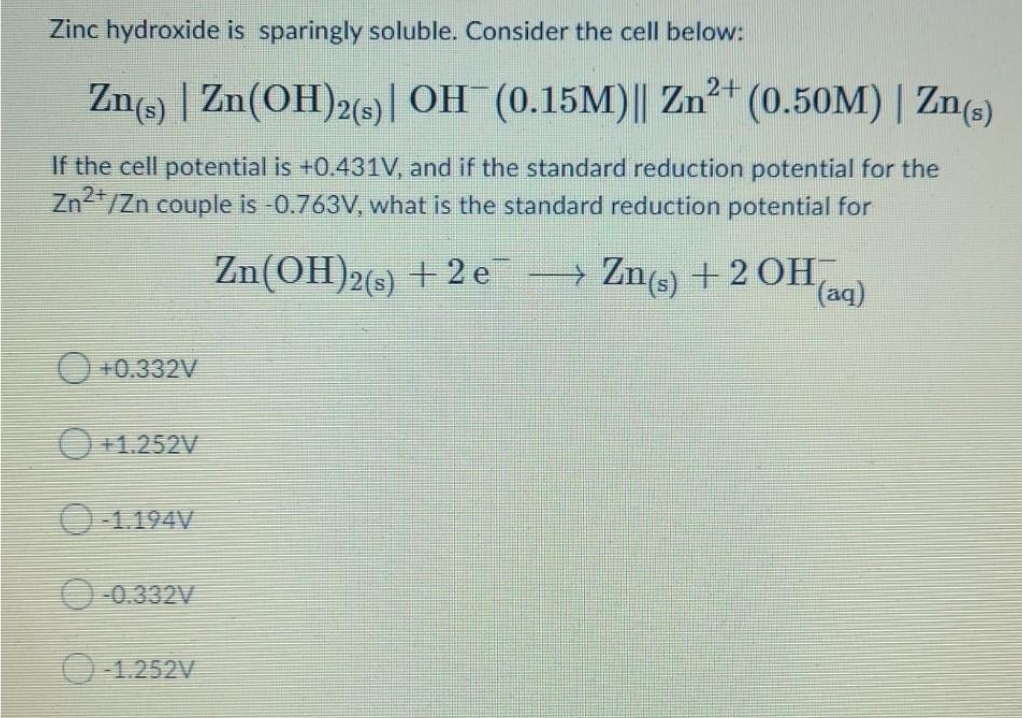 Zinc hydroxide is sparingly soluble. Consider the cell below:
2+
Zn(s) | Zn(OH)2(s) | OH¯ (0.15M)|| Zn²+ (0.50M) | Zn(s)
If the cell potential is +0.431V, and if the standard reduction potential for the
Zn2+/Zn couple is -0.763V, what is the standard reduction potential for
+0.332V
+1.252V
-1.194V
-0.332V
-1.252V
Zn(OH)2(s) +2 e¯ → Zn(s) + 2 OH
(aq)