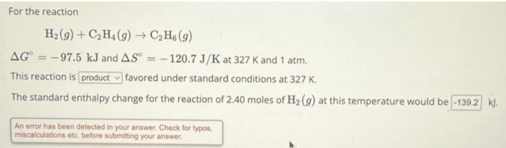 For the reaction
H₂(g) + C₂H4 (g) → C₂H6 (9)
AG=-97.5 kJ and AS° = -120.7 J/K at 327 K and 1 atm.
This reaction is product favored under standard conditions at 327 K.
The standard enthalpy change for the reaction of 2.40 moles of H₂(g) at this temperature would be -139.2 kJ.
An error has been detected in your answer. Check for typos.
miscalculations etc. before submitting your answer.