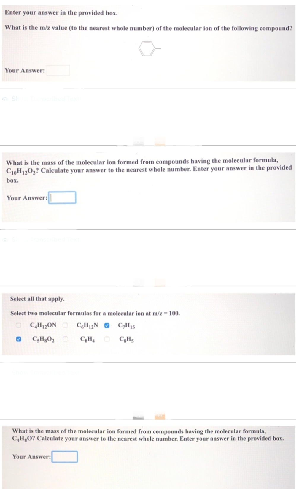 Enter your answer in the provided box.
What is the m/z value (to the nearest whole number) of the molecular ion of the following compound?
Your Answer:
Show Transcribed Text
What is the mass of the molecular ion formed from compounds having the molecular formula,
C10H12O2? Calculate your answer to the nearest whole number. Enter your answer in the provided
box.
Your Answer:
Select all that apply.
Select two molecular formulas for a molecular ion at m/z = 100.
C4H12ON C6H12N C₂H15
C8H4
C8H5
✔ CsH8O₂
What is the mass of the molecular ion formed from compounds having the molecular formula,
C4H8O? Calculate your answer to the nearest whole number. Enter your answer in the provided box.
Your Answer: