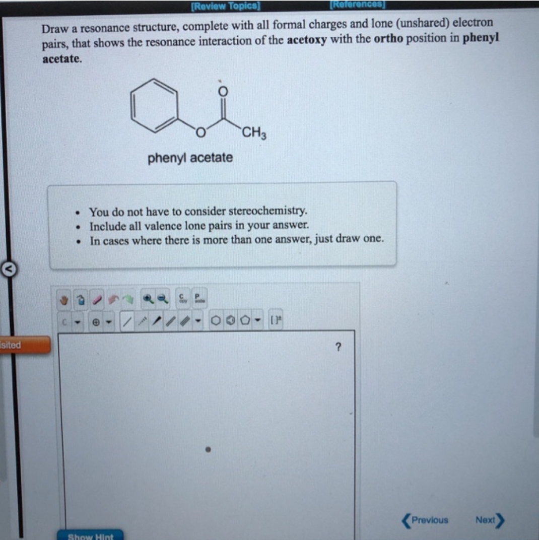 isited
[Review Topics]
[References]
Draw a resonance structure, complete with all formal charges and lone (unshared) electron
pairs, that shows the resonance interaction of the acetoxy with the ortho position in phenyl
acetate.
phenyl acetate
Show Hint
. You do not have to consider stereochemistry.
. Include all valence lone pairs in your answer.
. In cases where there is more than one answer, just draw one.
CH3
C
(1
?
Previous
Next