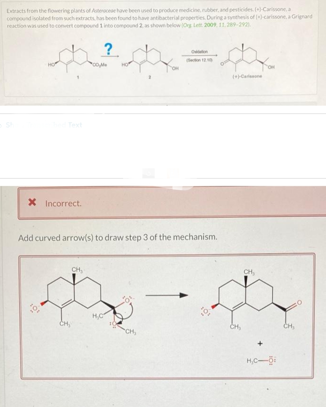 Extracts from the flowering plants of Asteraceae have been used to produce medicine, rubber, and pesticides. (+)-Carissone, a
compound isolated from such extracts, has been found to have antibacterial properties. During a synthesis of (+)-carissone, a Grignard
reaction was used to convert compound 1 into compound 2, as shown below (Org. Lett. 2009, 11, 289-292).
SH
?
Oxidation
da ²da = d
(Section 12.10)
HO
(+)-Carissone
HO
bed Text
X Incorrect.
CH₂
CO₂Me
Add curved arrow(s) to draw step 3 of the mechanism.
CH₂
H₂C
OH
CH₂
0
CH₂
CH₂
OH
H₂C-Ö:
CH₂